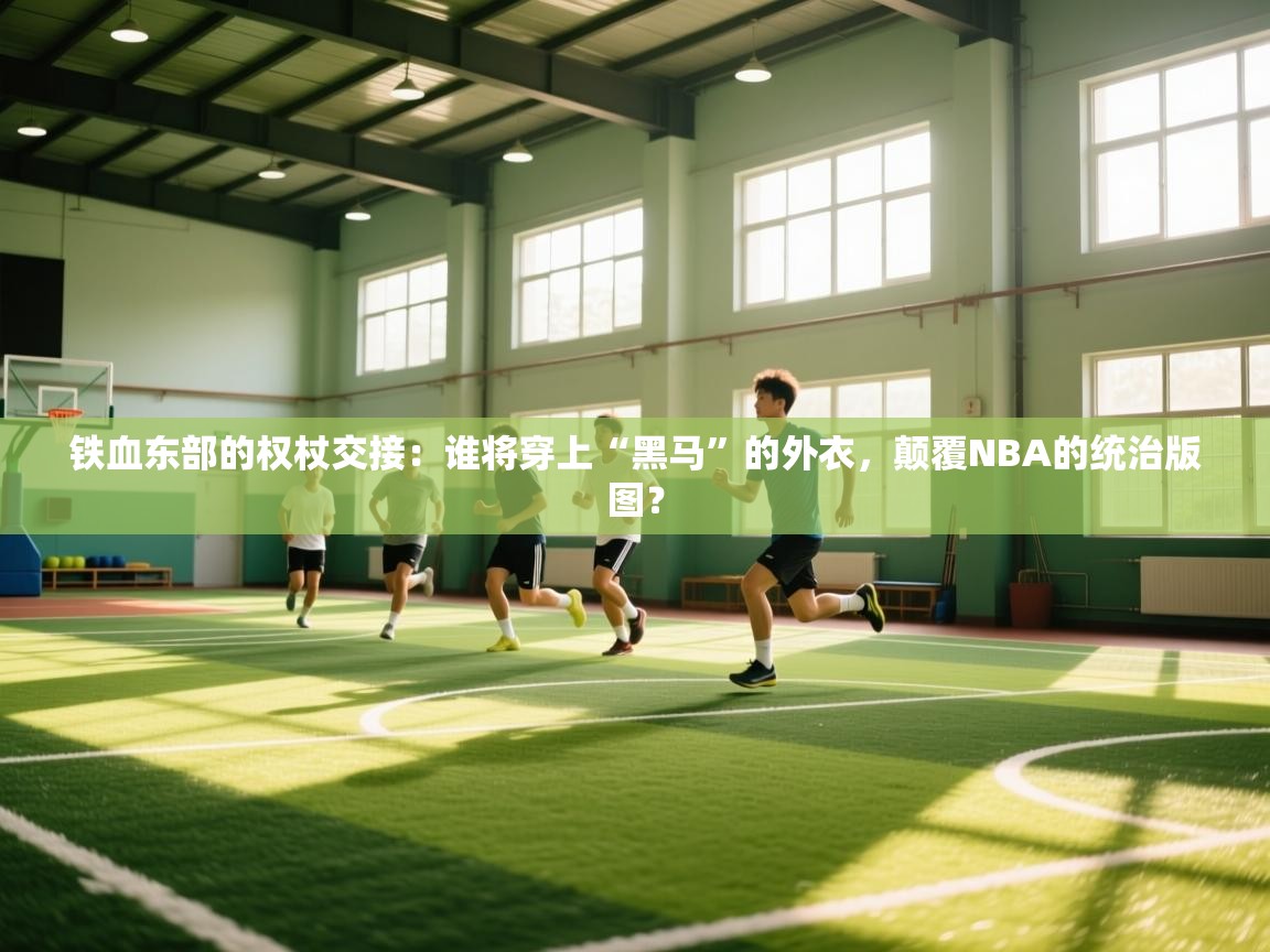 铁血东部的权杖交接：谁将穿上“黑马”的外衣，颠覆NBA的统治版图？