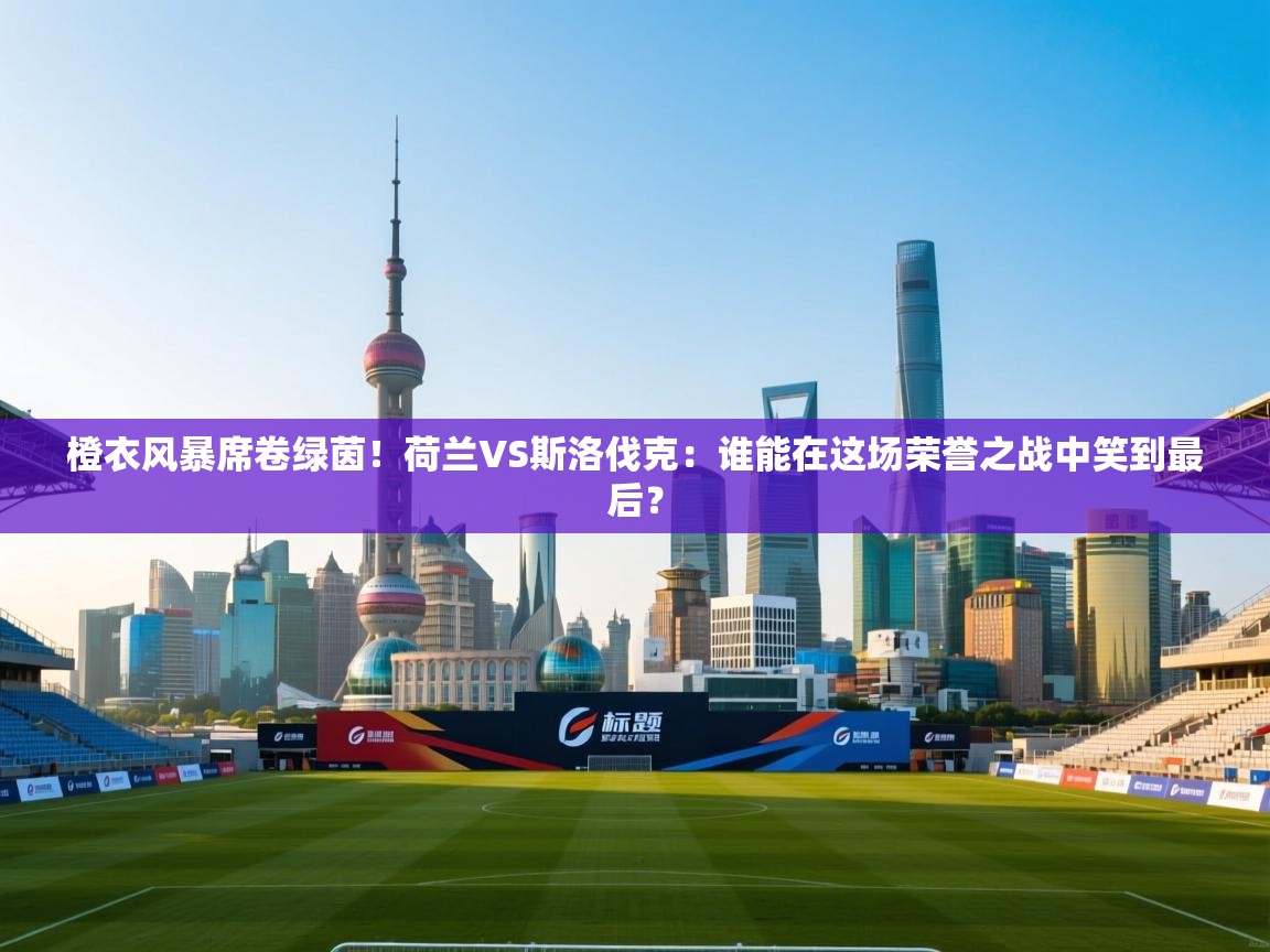 橙衣风暴席卷绿茵！荷兰VS斯洛伐克：谁能在这场荣誉之战中笑到最后？